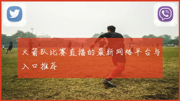 火箭队比赛直播的最新网络平台与入口推荐