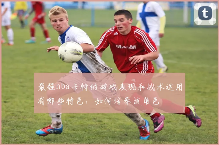 最强nba卡特的游戏表现和战术运用有哪些特色，如何培养该角色