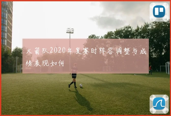 火箭队2020年复赛时阵容调整与成绩表现如何