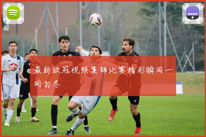 最新欧冠视频集锦比赛精彩瞬间一网打尽