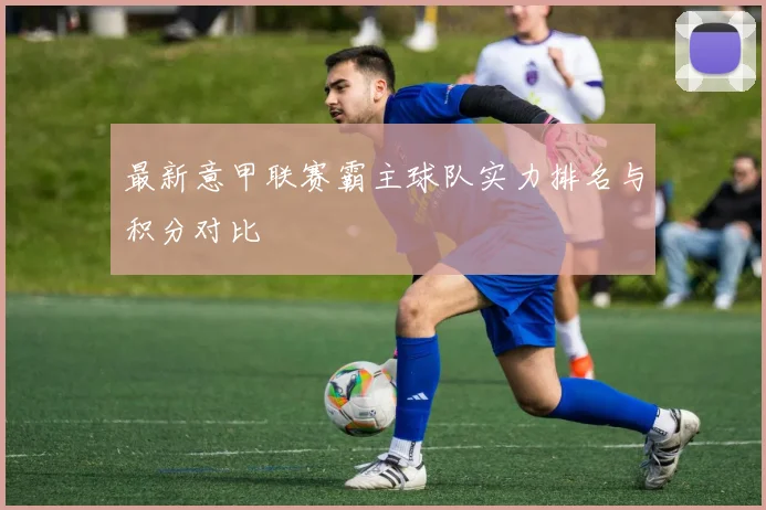 最新意甲联赛霸主球队实力排名与积分对比